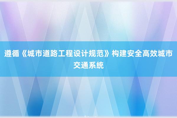 遵循《城市道路工程设计规范》构建安全高效城市交通系统